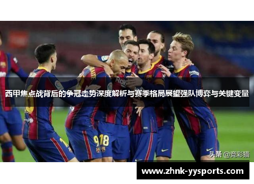 西甲焦点战背后的争冠走势深度解析与赛季格局展望强队博弈与关键变量 西甲焦点战背后的争冠走势深度解析与赛季格局展望强队博弈与关键变量