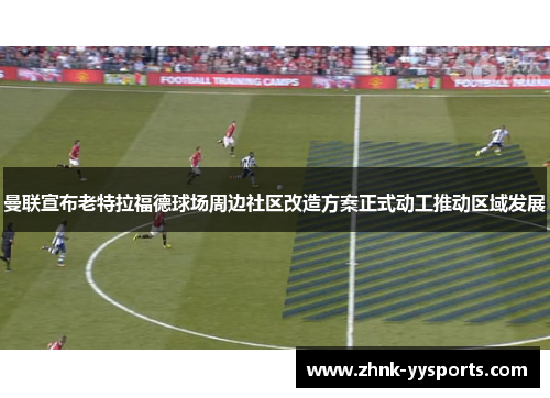 曼联宣布老特拉福德球场周边社区改造方案正式动工推动区域发展