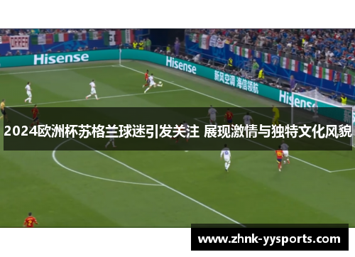 2024欧洲杯苏格兰球迷引发关注 展现激情与独特文化风貌