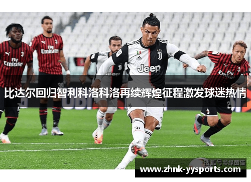 比达尔回归智利科洛科洛再续辉煌征程激发球迷热情