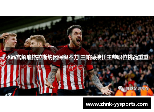 水晶宫解雇格拉斯纳因保级不力 兰帕德接任主帅职位挑战重重 水晶宫解雇格拉斯纳因保级不力 兰帕德接任主帅职位挑战重重